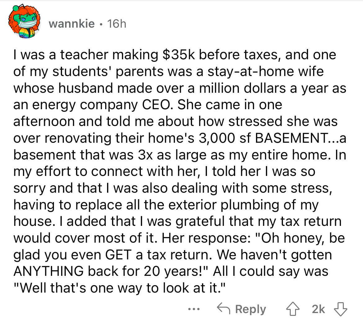 angle - wannkie 16h I was a teacher making $35k before taxes, and one of my students' parents was a stayathome wife whose husband made over a million dollars a year as an energy company Ceo. She came in one afternoon and told me about how stressed she was