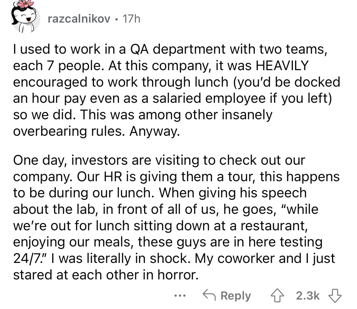 angle - razcalnikov. 17h I used to work in a Qa department with two teams, each 7 people. At this company, it was Heavily encouraged to work through lunch you'd be docked an hour pay even as a salaried employee if you left so we did. This was among other 