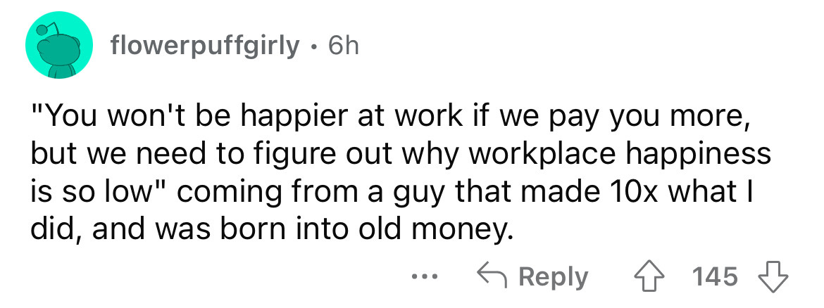 number - flowerpuffgirly 6h "You won't be happier at work if we pay you more, but we need to figure out why workplace happiness is so low" coming from a guy that made 10x what I did, and was born into old money. ... 145