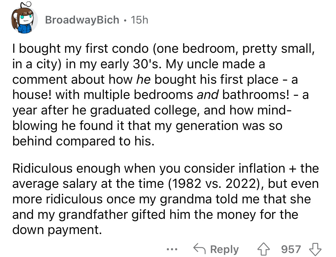 angle - Broadway Bich. 15h I bought my first condo one bedroom, pretty small, in a city in my early 30's. My uncle made a comment about how he bought his first place a house! with multiple bedrooms and bathrooms! a year after he graduated college, and how