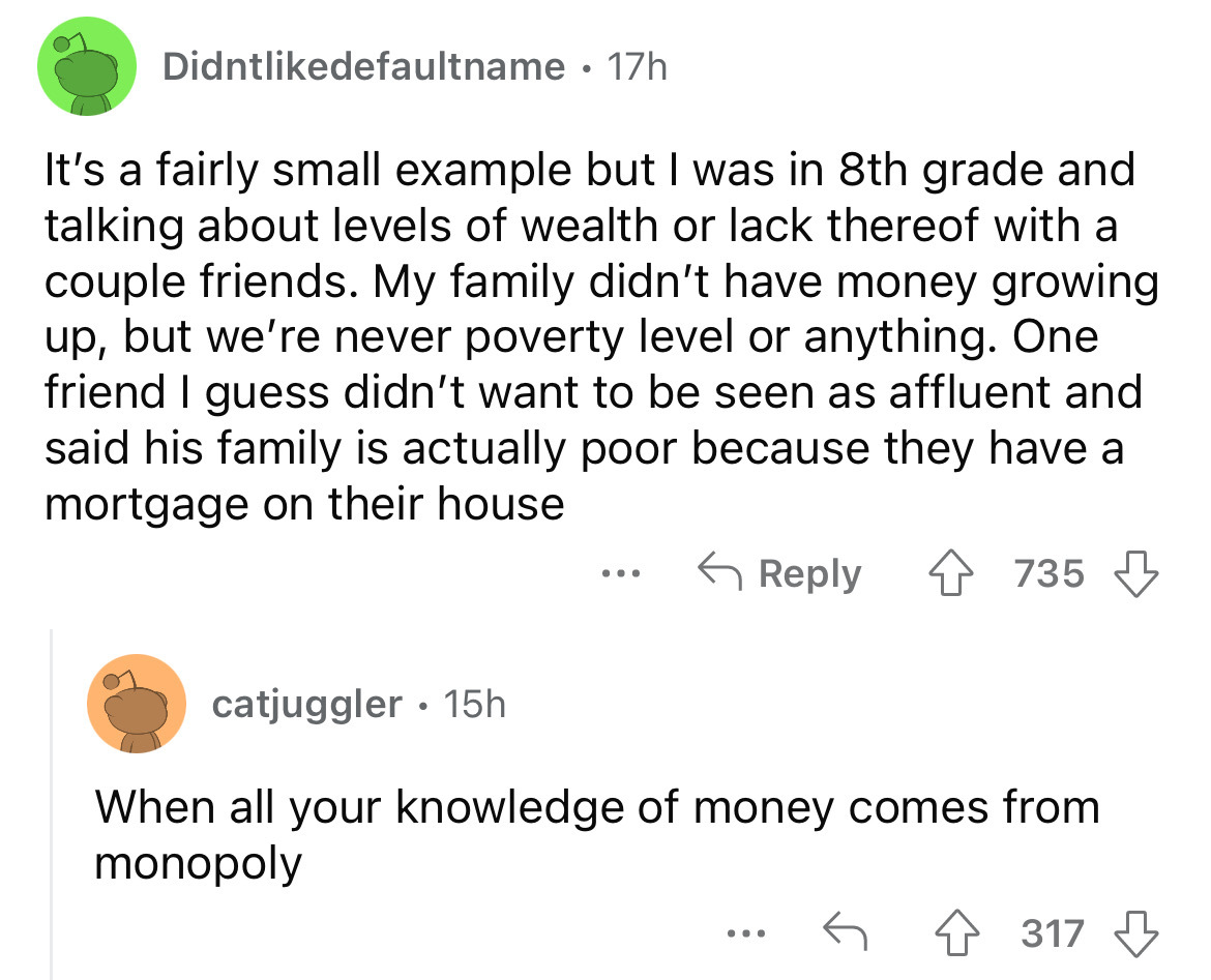 angle - Didntdefaultname. 17h It's a fairly small example but I was in 8th grade and talking about levels of wealth or lack thereof with a couple friends. My family didn't have money growing up, but we're never poverty level or anything. One friend I gues