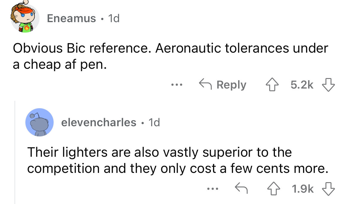 angle - Eneamus. 1d Obvious Bic reference. Aeronautic tolerances under a cheap af pen. elevencharles. 1d ... Their lighters are also vastly superior to the competition and they only cost a few cents more. ...