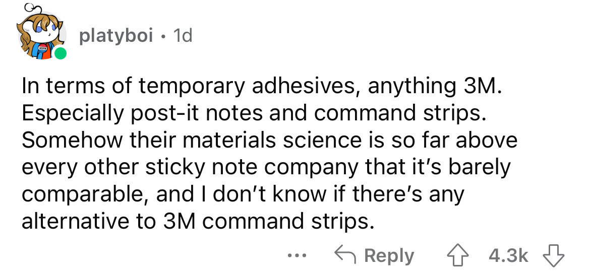 paper - platyboi 1d In terms of temporary adhesives, anything 3M. Especially postit notes and command strips. Somehow their materials science is so far above every other sticky note company that it's barely comparable, and I don't know if there's any alte