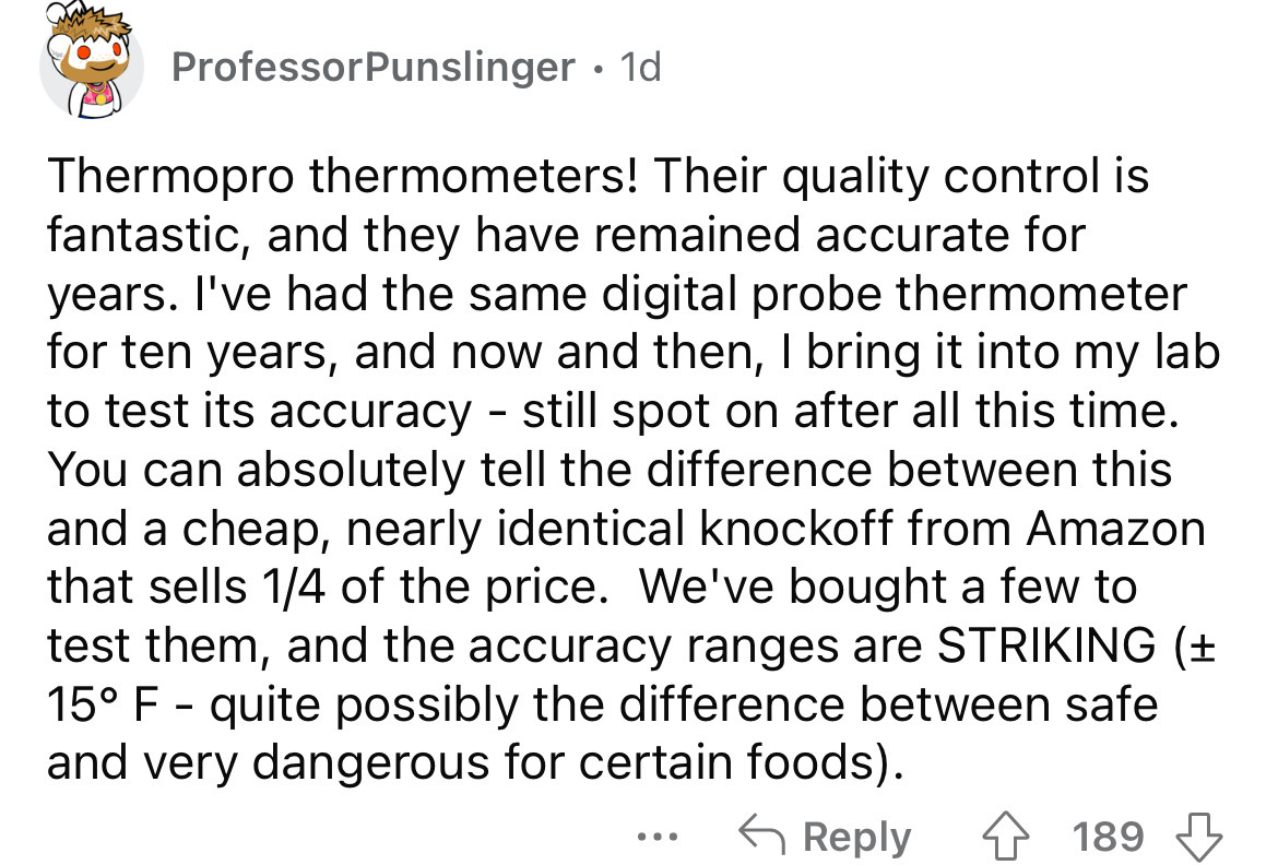 angle - Professor Punslinger. 1d Thermopro thermometers! Their quality control is fantastic, and they have remained accurate for years. I've had the same digital probe thermometer for ten years, and now and then, I bring it into my lab to test its accurac