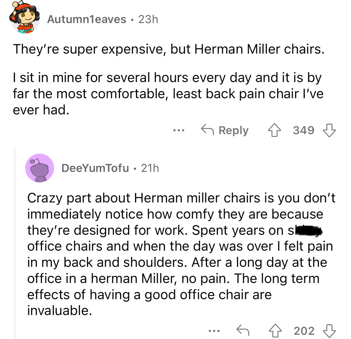 angle - Autumn1eaves 23h They're super expensive, but Herman Miller chairs. I sit in mine for several hours every day and it is by far the most comfortable, least back pain chair I've ever had. 349 DeeYumTofu 21h Crazy part about Herman miller chairs is y