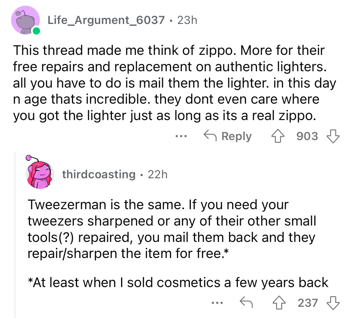 angle - Life_Argument_6037 23h This thread made me think of zippo. More for their free repairs and replacement on authentic lighters. all you have to do is mail them the lighter. in this day n age thats incredible. they dont even care where you got the li
