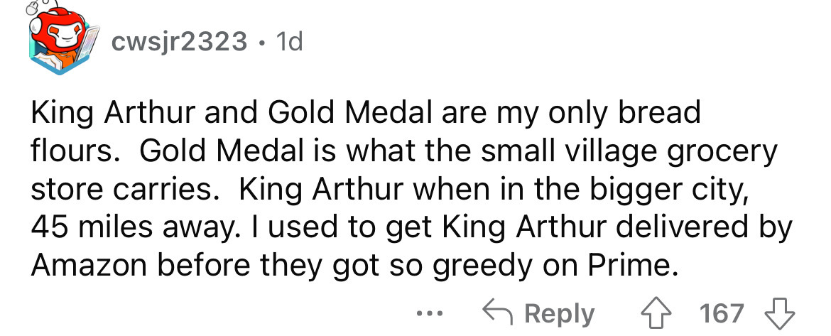 document - cwsjr2323 1d King Arthur and Gold Medal are my only bread flours. Gold Medal is what the small village grocery store carries. King Arthur when in the bigger city, 45 miles away. I used to get King Arthur delivered by Amazon before they got so g