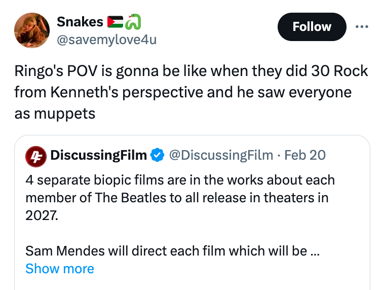 Snakes Ringo's Pov is gonna be when they did 30 Rock from Kenneth's perspective and he saw everyone as muppets 4 DiscussingFilm . Feb 20 4 separate biopic films are in the works about each member of The Beatles to all release in theaters in 2027. Sam…