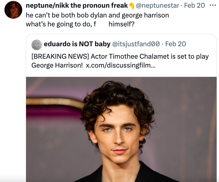 movies timothee chalamet - neptunenikk the pronoun freak Feb 20 he can't be both bob dylan and george harrison what's he going to do, f himself? . eduardo is Not baby . Feb 20 Breaking News Actor Timothee Chalamet is set to play George Harrison! x.comdisc