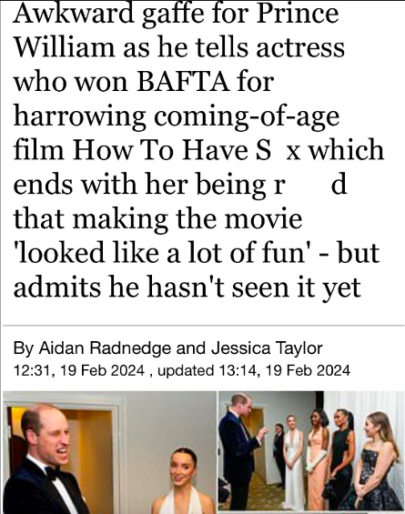 human behavior - Awkward gaffe for Prince William as he tells actress who won Bafta for harrowing comingofage film How To Have S x which d ends with her being r that making the movie 'looked a lot of fun' but admits he hasn't seen it yet By Aidan Radnedge
