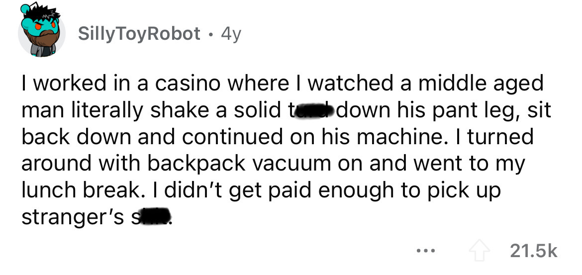 document - Silly ToyRobot 4y I worked in a casino where I watched a middle aged man literally shake a solid te down his pant leg, sit back down and continued on his machine. I turned around with backpack vacuum on and went to my lunch break. I didn't get 