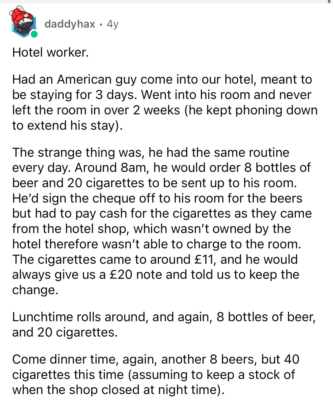 document - daddyhax 4y Hotel worker. Had an American guy come into our hotel, meant to be staying for 3 days. Went into his room and never left the room in over 2 weeks he kept phoning down to extend his stay. The strange thing was, he had the same routin
