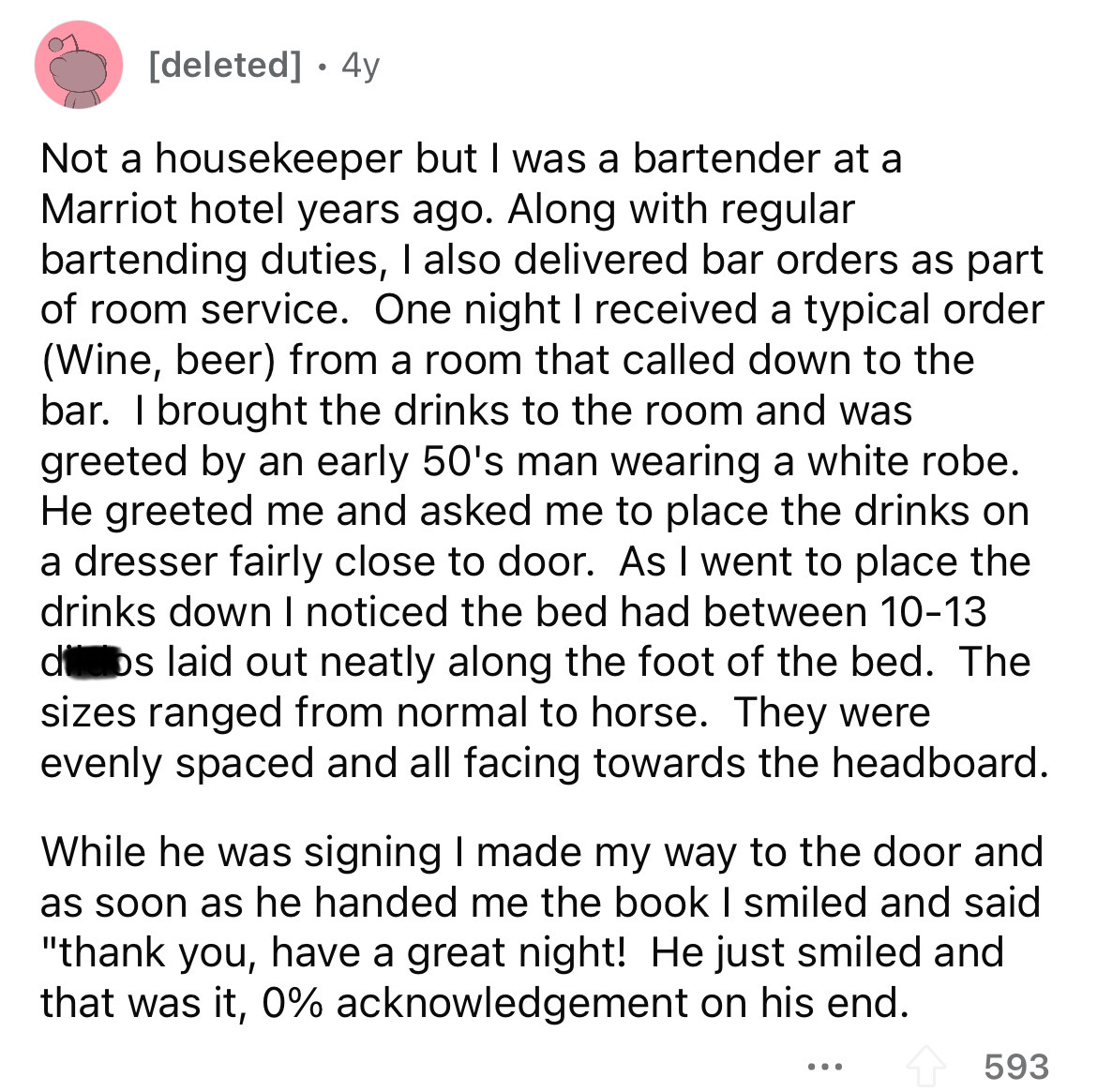 angle - deleted 4y Not a housekeeper but I was a bartender at a Marriot hotel years ago. Along with regular bartending duties, I also delivered bar orders as part of room service. One night I received a typical order Wine, beer from a room that called dow