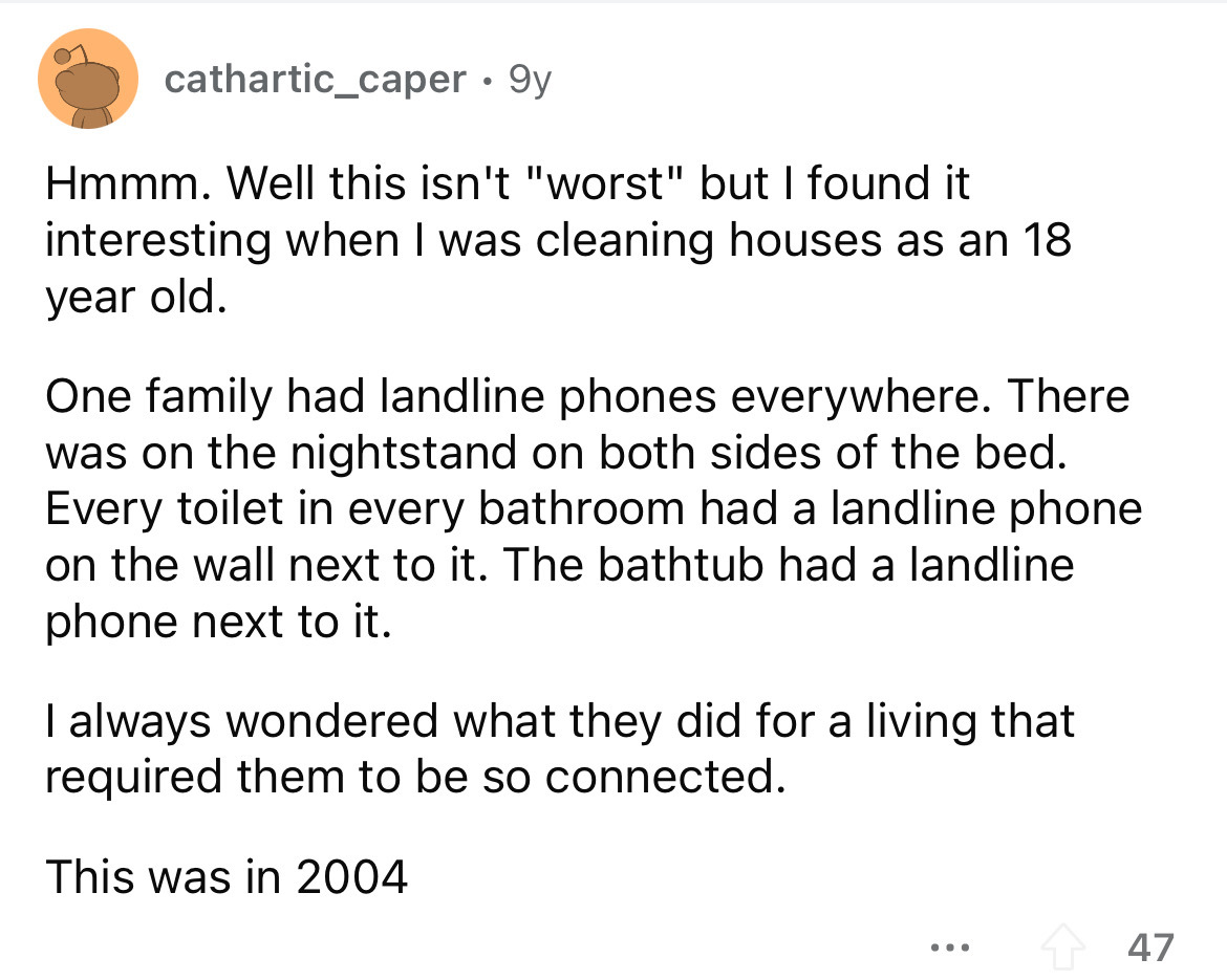 angle - cathartic_caper 9y Hmmm. Well this isn't "worst" but I found it interesting when I was cleaning houses as an 18 year old. One family had landline phones everywhere. There was on the nightstand on both sides of the bed. Every toilet in every bathro