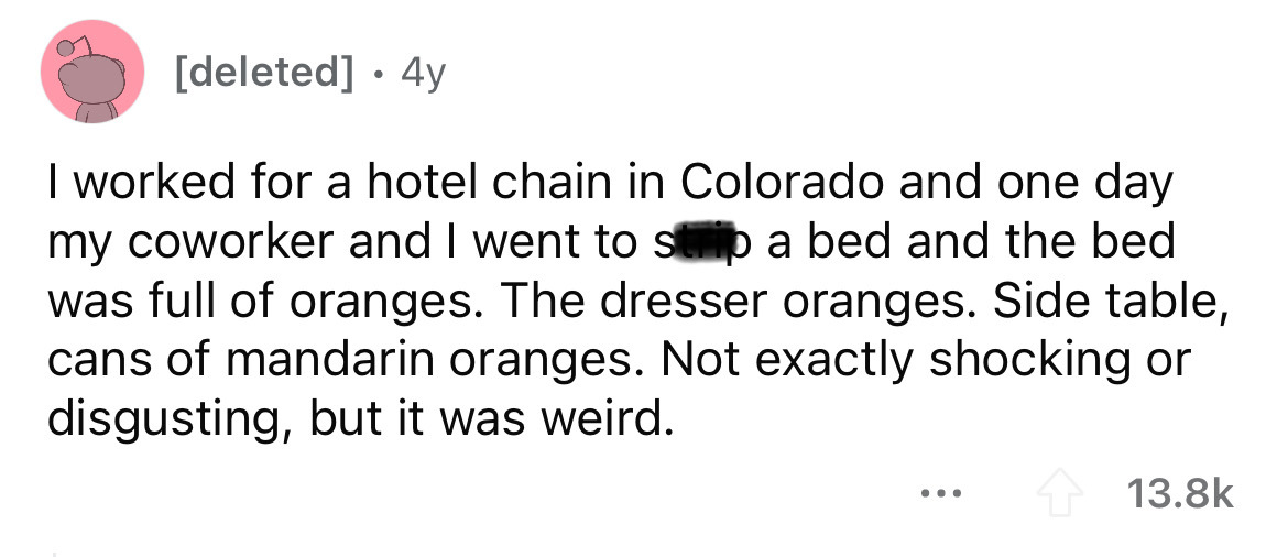 document - deleted 4y I worked for a hotel chain in Colorado and one day my coworker and I went to sb a bed and the bed was full of oranges. The dresser oranges. Side table, cans of mandarin oranges. Not exactly shocking or disgusting, but it was weird.