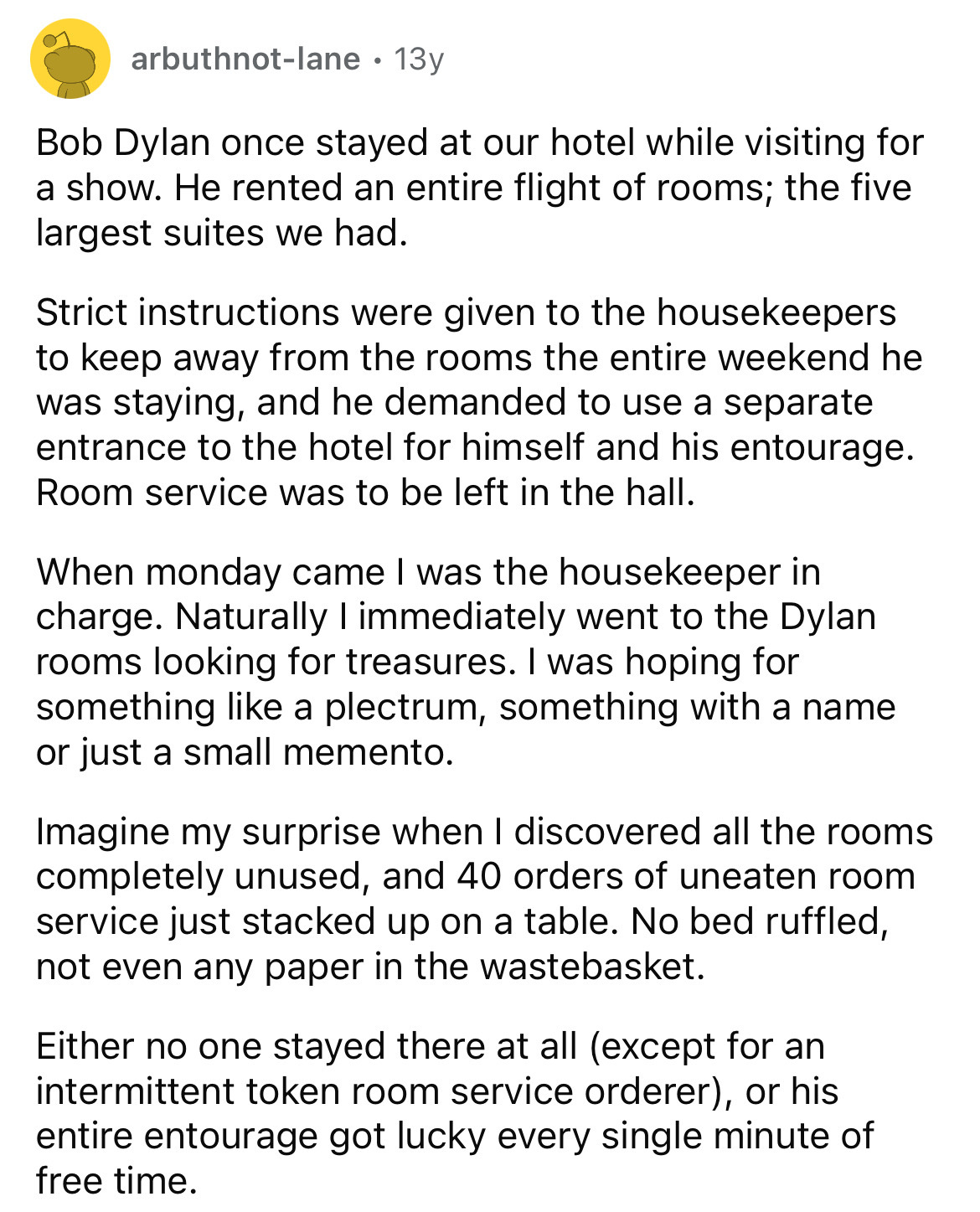 document - arbuthnotlane 13y Bob Dylan once stayed at our hotel while visiting for a show. He rented an entire flight of rooms; the five largest suites we had. Strict instructions were given to the housekeepers to keep away from the rooms the entire weeke