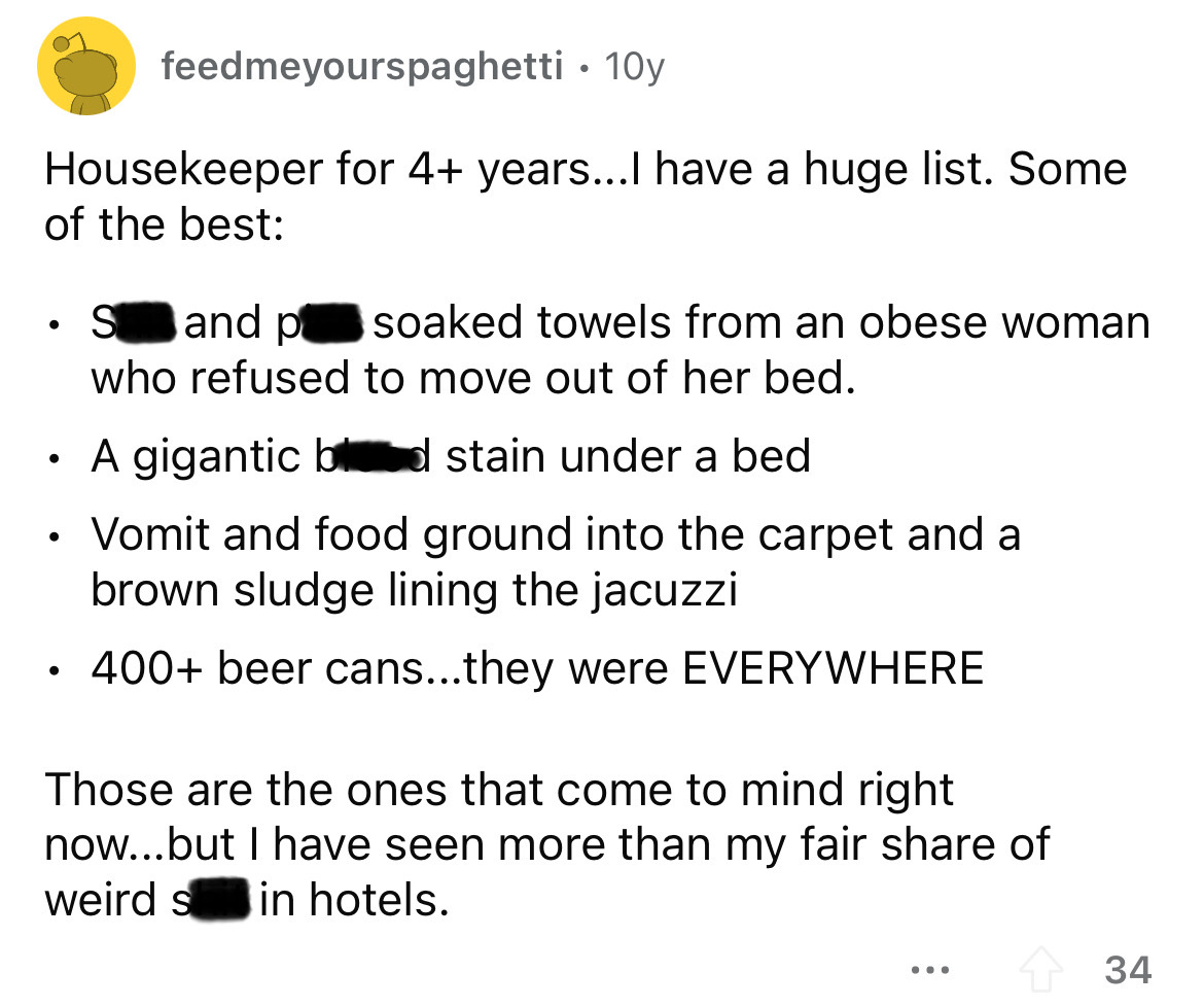 angle - Housekeeper for 4 years...I have a huge list. Some of the best feedmeyourspaghetti 10y S and p soaked towels from an obese woman who refused to move out of her bed. A gigantic bd stain under a bed Vomit and food ground into the carpet and a brown 