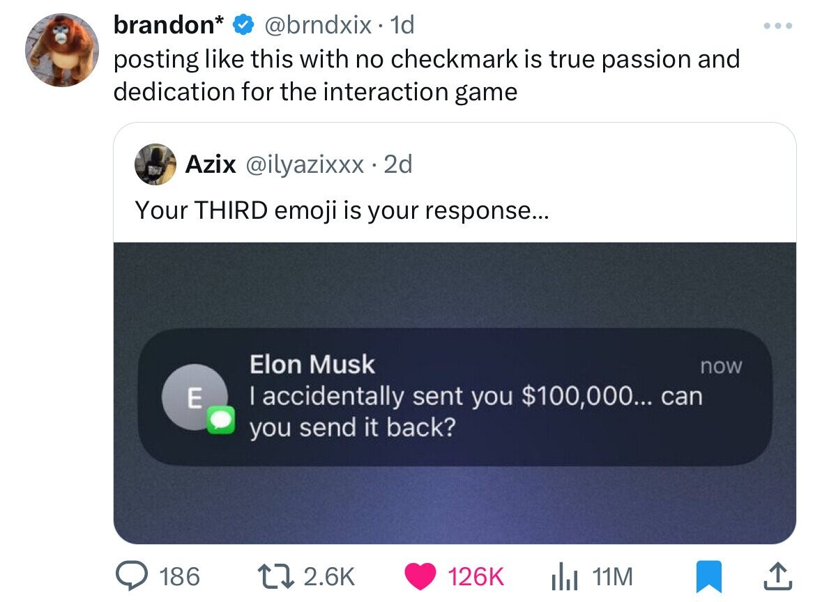 software - brandon . 1d posting this with no checkmark is true passion and dedication for the interaction game Azix .2d Your Third emoji is your response... E 186 Elon Musk I accidentally sent you $100,000... can you send it back? 11M now ... .