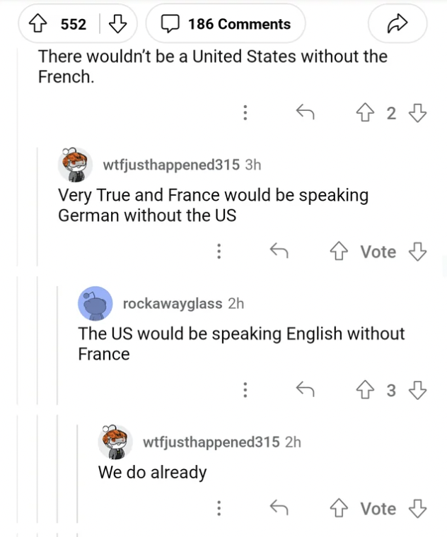 number - 4552 E There wouldn't be a United States without the French. 186 wtfjusthappened315 3h Very True and France would be speaking German without the Us 42 wtfjusthappened315 2h We do already rockawayglass 2h The Us would be speaking English without F