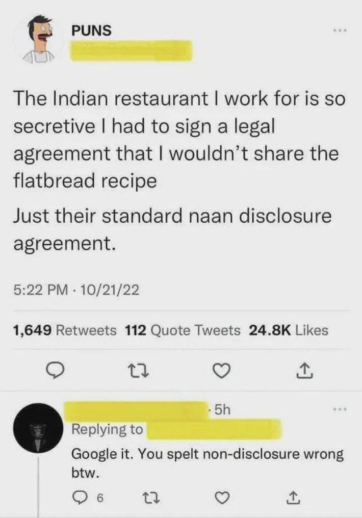 naan pun - Puns The Indian restaurant I work for is so secretive I had to sign a legal agreement that I wouldn't the flatbread recipe Just their standard naan disclosure agreement. 102122 1,649 112 Quote Tweets 17 5h 22 Google it. You spelt nondisclosure 