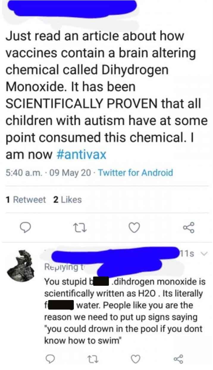 point - Just read an article about how vaccines contain a brain altering chemical called Dihydrogen Monoxide. It has been Scientifically Proven that all children with autism have at some point consumed this chemical. I am now a.m. 09 May 20 Twitter for An