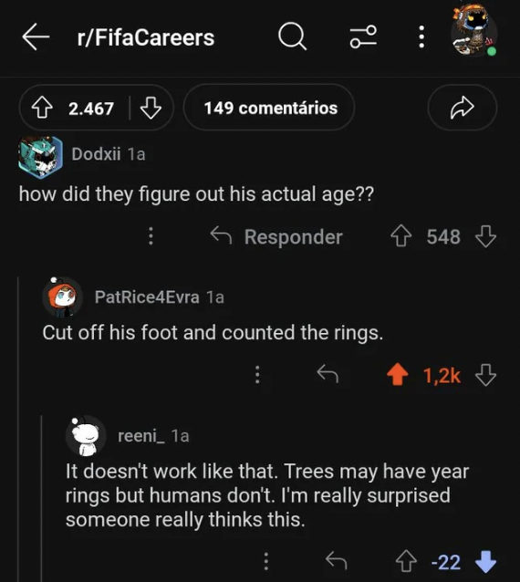 screenshot - rFifaCareers 2.467 a 149 comentrios 96 Dodxii 1a how did they figure out his actual age?? Responder PatRice4Evra 1a Cut off his foot and counted the rings. 548 548 reeni_ 1a It doesn't work that. Trees may have year rings but humans don't. I'
