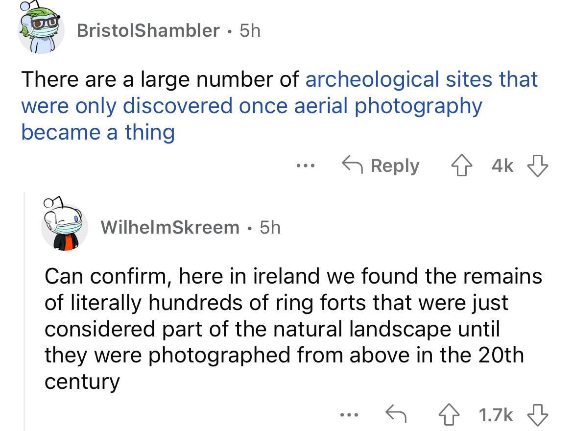 angle - BristolShambler 5h There are a large number of archeological sites that were only discovered once aerial photography became a thing WilhelmSkreem . 5h ... ... 4k Can confirm, here in ireland we found the remains of literally hundreds of ring forts