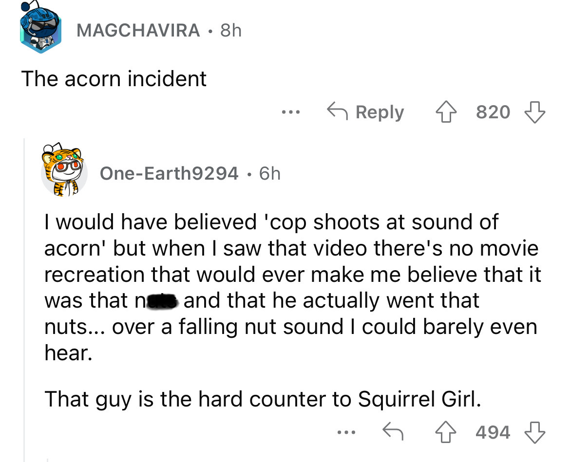 angle - Magchavira 8h The acorn incident OneEarth9294. 6h ... 4820 I would have believed 'cop shoots at sound of acorn' but when I saw that video there's no movie recreation that would ever make me believe that it was that n and that he actually went that