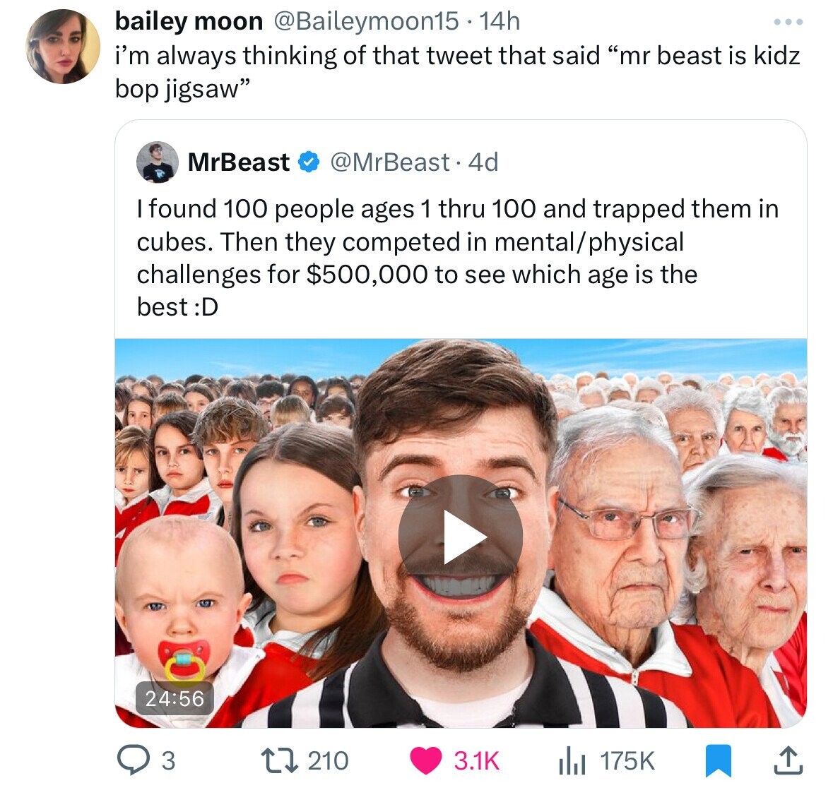 ages 1 100 fight for $500000 - bailey moon 14h i'm always thinking of that tweet that said "mr beast is kidz bop jigsaw" MrBeast 4d I found 100 people ages 1 thru 100 and trapped them in cubes. Then they competed in mentalphysical challenges for $500,000 