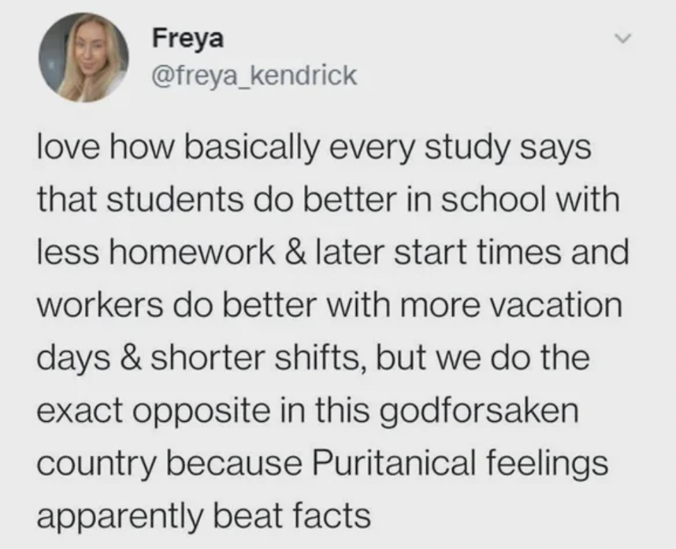 paper - Freya love how basically every study says that students do better in school with less homework & later start times and workers do better with more vacation days & shorter shifts, but we do the exact opposite in this godforsaken country because Pur