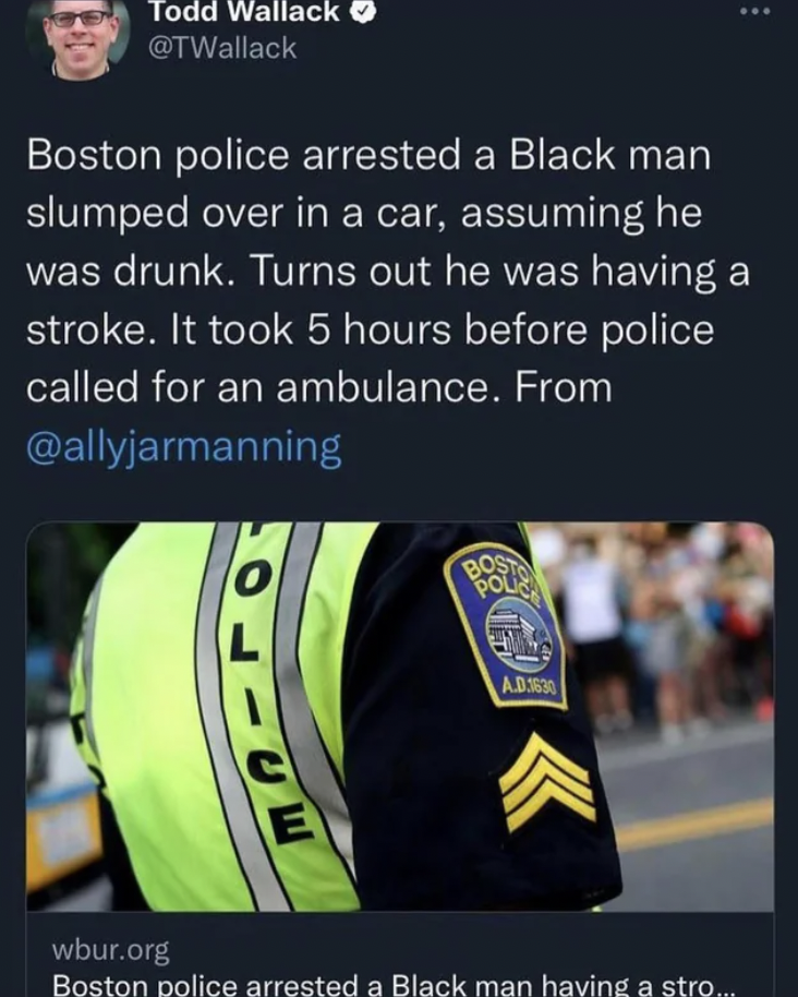 player - Todd Wallack Boston police arrested a Black man slumped over in a car, assuming he was drunk. Turns out he was having a stroke. It took 5 hours before police called for an ambulance. From E Bost Pol A.D3630 wbur.org Boston police arrested a Black