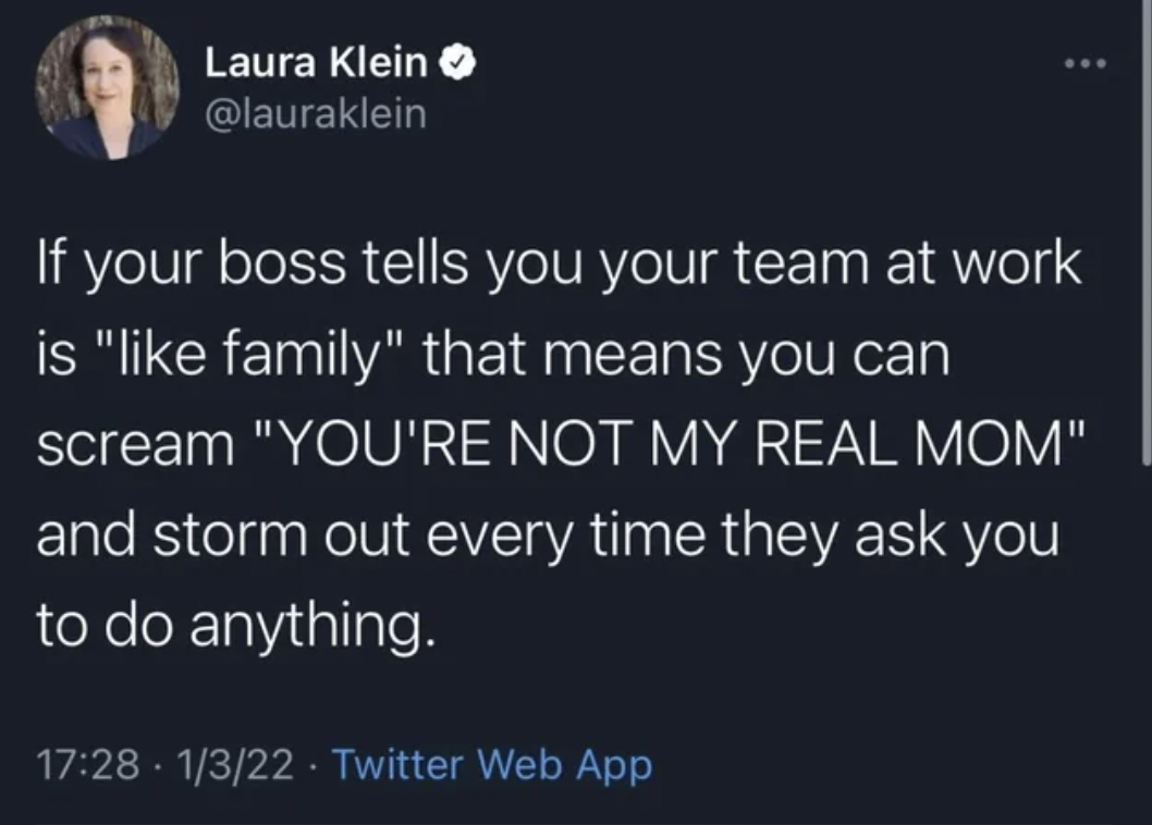 if your boss tells you your family - Laura Klein If your boss tells you your team at work is " family" that means you can scream "You'Re Not My Real Mom" and storm out every time they ask you to do anything. . 1322. Twitter Web App