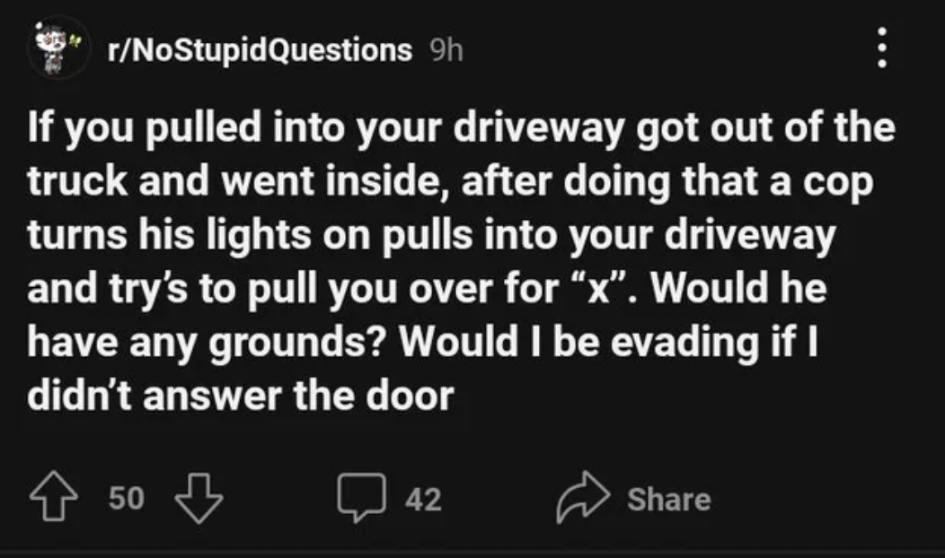 atmosphere - rNoStupid Questions 9h If you pulled into your driveway got out of the truck and went inside, after doing that a cop turns his lights on pulls into your driveway and try's to pull you over for "x". Would he have any grounds? Would I be evadin