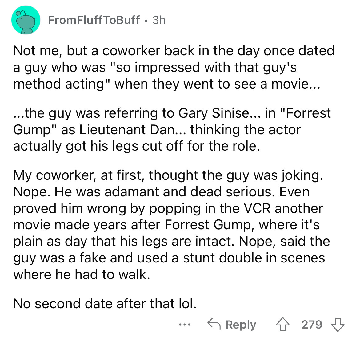 angle - FromFluff ToBuff. 3h Not me, but a coworker back in the day once dated a guy who was "so impressed with that guy's method acting" when they went to see a movie... ...the guy was referring to Gary Sinise... in "Forrest Gump" as Lieutenant Dan... th
