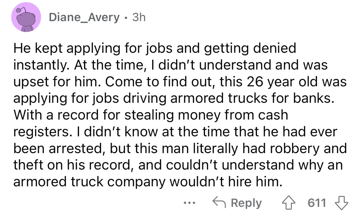 angle - Diane_Avery 3h He kept applying for jobs and getting denied instantly. At the time, I didn't understand and was upset for him. Come to find out, this 26 year old was applying for jobs driving armored trucks for banks. With a record for stealing mo