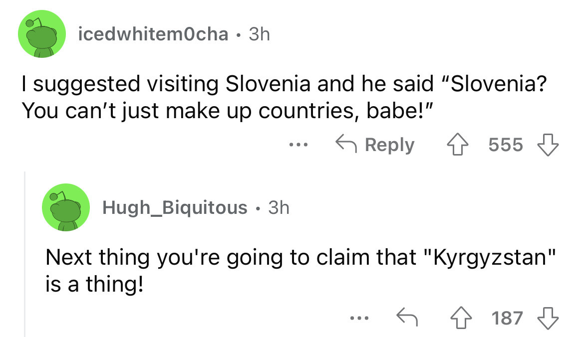 angle - icedwhitemOcha 3h I suggested visiting Slovenia and he said "Slovenia? You can't just make up countries, babe!" ... 555 Hugh Biquitous. 3h Next thing you're going to claim that "Kyrgyzstan" is a thing! ... 187