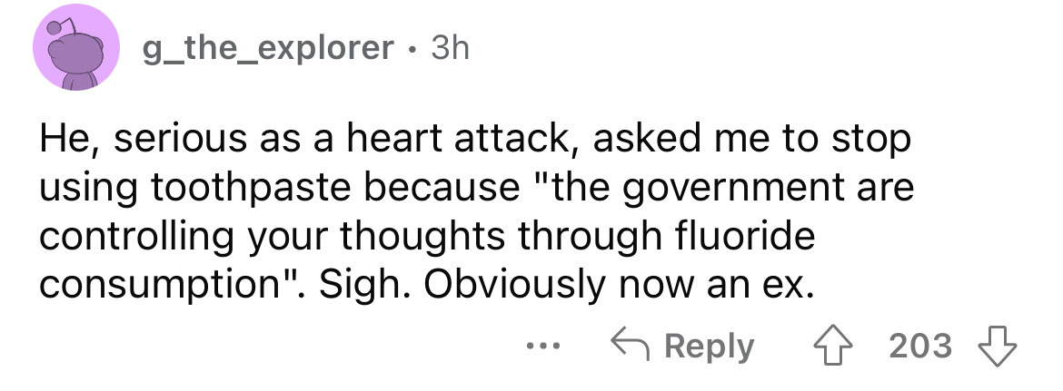number - g_the_explorer. 3h. He, serious as a heart attack, asked me to stop using toothpaste because "the government are controlling your thoughts through fluoride consumption". Sigh. Obviously now an ex. 4203