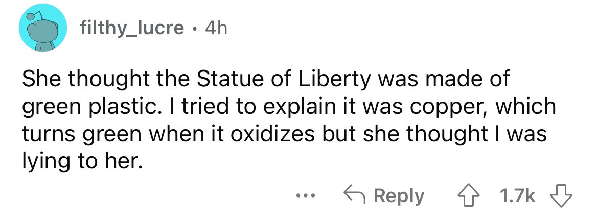 number - filthy_lucre 4h She thought the Statue of Liberty was made of green plastic. I tried to explain it was copper, which turns green when it oxidizes but she thought I was lying to her. ...