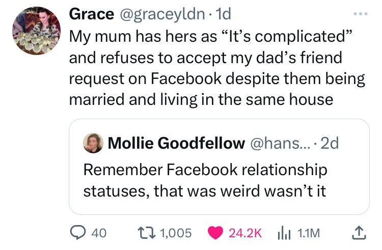 angle - Grace . 1d My mum has hers as "It's complicated" and refuses to accept my dad's friend request on Facebook despite them being married and living in the same house Mollie Goodfellow .... 2d Remember Facebook relationship statuses, that was weird wa
