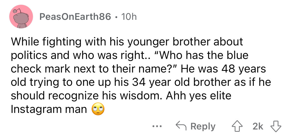 angle - PeasOnEarth86 10h While fighting with his younger brother about politics and who was right.. "Who has the blue check mark next to their name?" He was 48 years old trying to one up his 34 year old brother as if he should recognize his wisdom. Ahh y