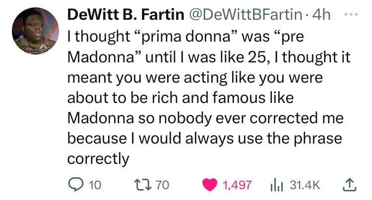 angle - DeWitt B. Fartin 4h I thought "prima donna" was "pre Madonna" until I was 25, I thought it meant you were acting you were about to be rich and famous Madonna so nobody ever corrected me because I would always use the phrase correctly 10 1770 1,497