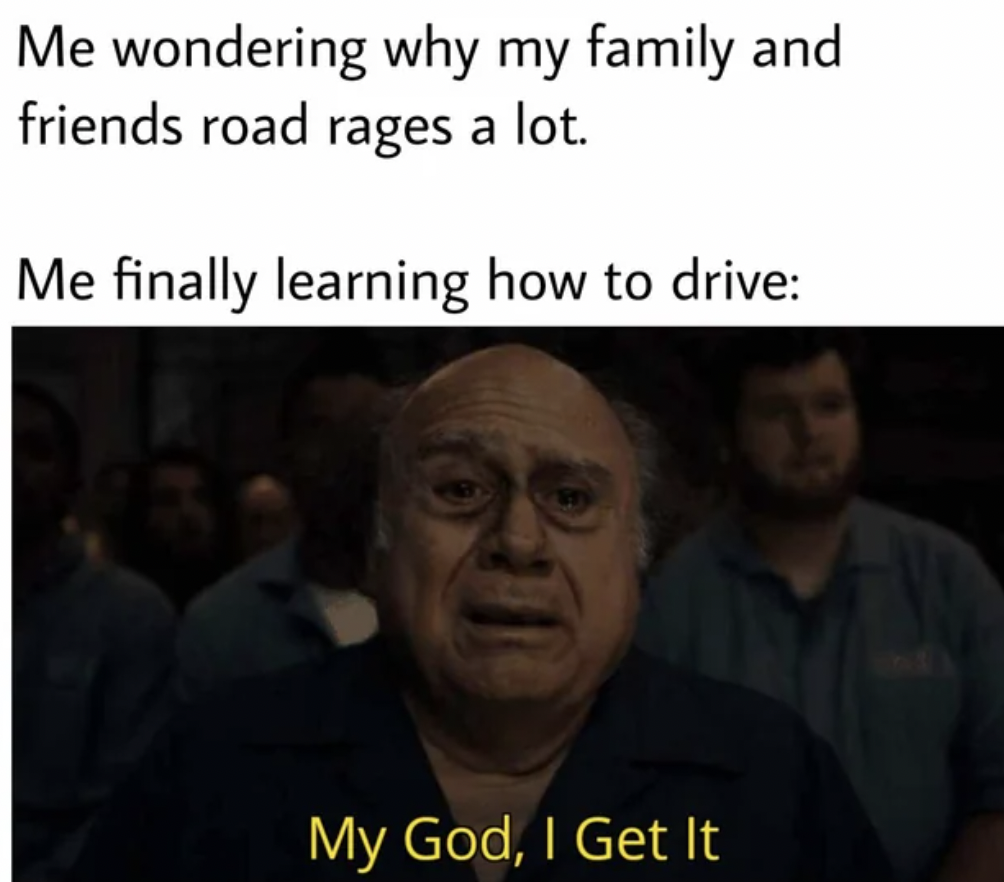 photo caption - Me wondering why my family and friends road rages a lot. Me finally learning how to drive My God, I Get It