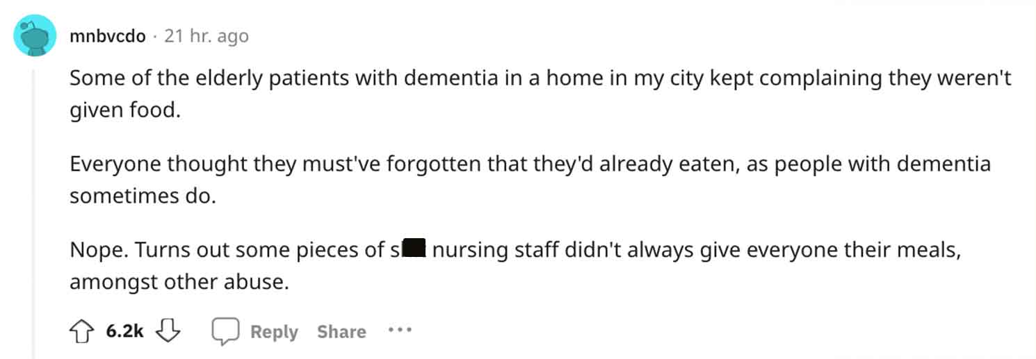 document - mnbvcdo 21 hr. ago Some of the elderly patients with dementia in a home in my city kept complaining they weren't given food. Everyone thought they must've forgotten that they'd already eaten, as people with dementia sometimes do. Nope. Turns ou