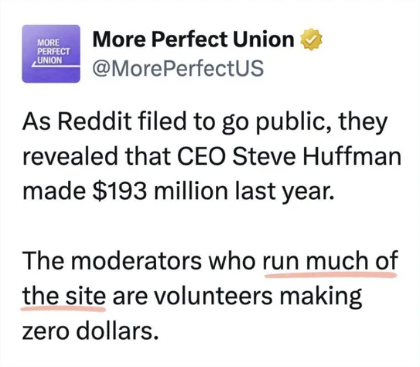 paper - More Perfect Union More Perfect Union As Reddit filed to go public, they revealed that Ceo Steve Huffman made $193 million last year. The moderators who run much of the site are volunteers making zero dollars.