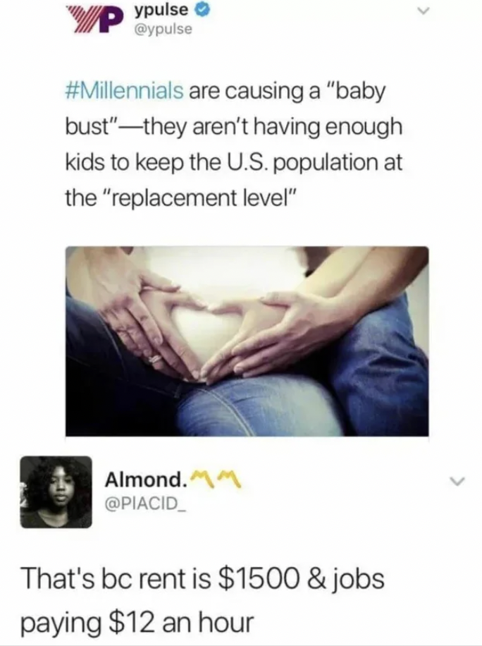 baby bust millennials - ypulse WwP are causing a "baby bust"they aren't having enough kids to keep the U.S. population at the "replacement level" Almond. That's bc rent is $1500 & jobs paying $12 an hour