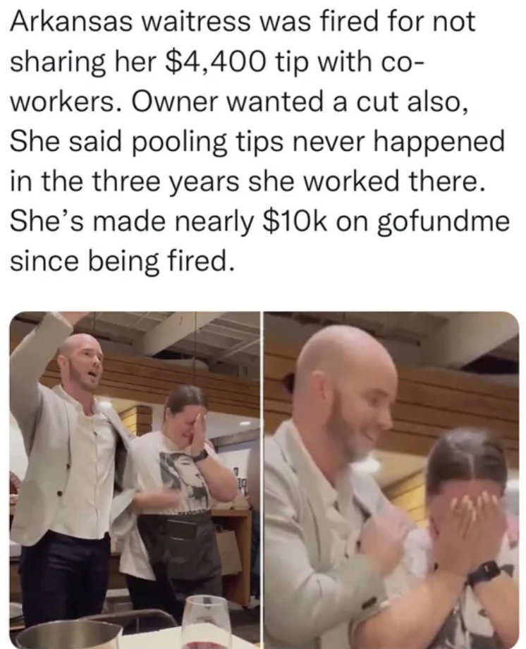 conversation - Arkansas waitress was fired for not sharing her $4,400 tip with co workers. Owner wanted a cut also, She said pooling tips never happened in the three years she worked there. She's made nearly $10k on gofundme since being fired.