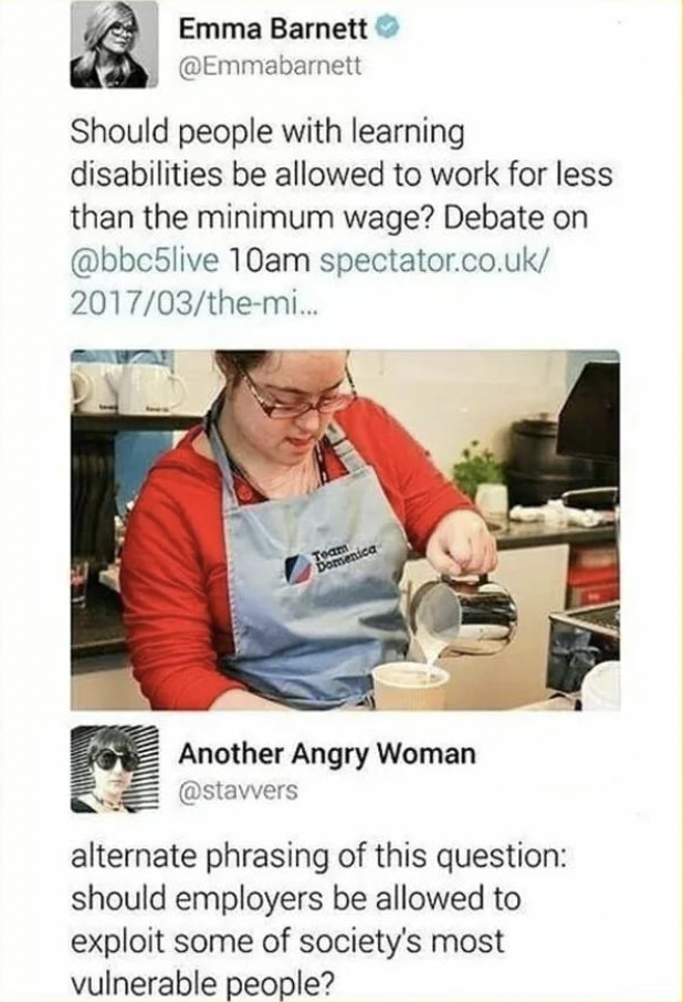 media - Emma Barnett Should people with learning disabilities be allowed to work for less than the minimum wage? Debate on 10am spectator.co.uk 201703themi... Another Angry Woman alternate phrasing of this question should employers be allowed to exploit s