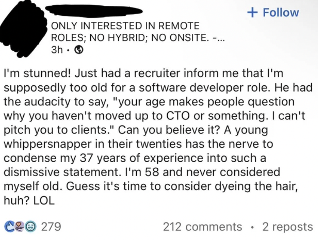 paper - Only Interested In Remote Roles; No Hybrid; No Onsite. ... 3h I'm stunned! Just had a recruiter inform me that I'm supposedly too old for a software developer role. He had the audacity to say, "your age makes people question why you haven't moved 