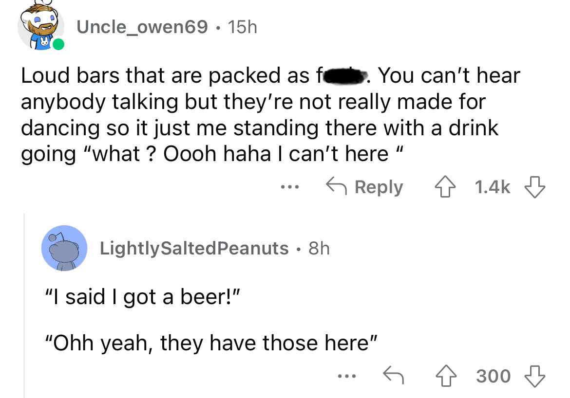 angle - Uncle_owen69 15h Loud bars that are packed as f. You can't hear anybody talking but they're not really made for dancing so it just me standing there with a drink going "what ? Oooh haha I can't here Lightly Salted Peanuts 8h "I said I got a beer!"