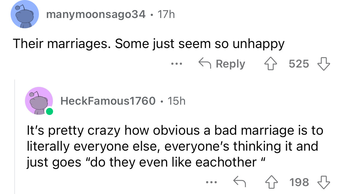 angle - manymoonsago34 17h Their marriages. Some just seem so unhappy ... HeckFamous1760 15h 525 It's pretty crazy how obvious a bad marriage is to literally everyone else, everyone's thinking it and just goes "do they even eachother" ... 198